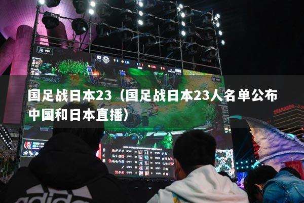国足战日本23（国足战日本23人名单公布中国和日本直播）