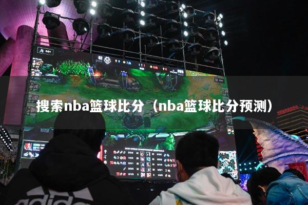 搜索nba篮球比分（nba篮球比分预测）