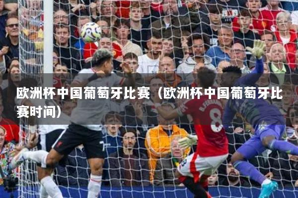 欧洲杯中国葡萄牙比赛（欧洲杯中国葡萄牙比赛时间）