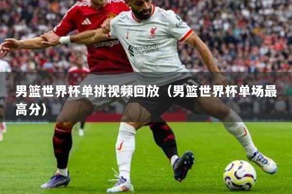 男篮世界杯单挑视频回放（男篮世界杯单场最高分）