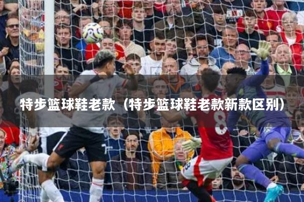 特步篮球鞋老款（特步篮球鞋老款新款区别）