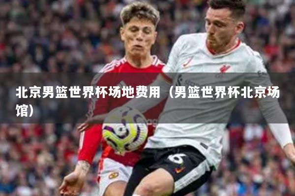 北京男篮世界杯场地费用（男篮世界杯北京场馆）