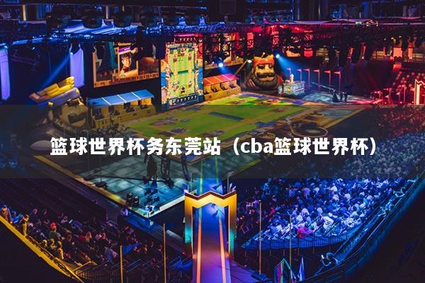 篮球世界杯务东莞站（cba篮球世界杯）