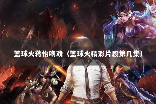 篮球火蒋怡吻戏（篮球火精彩片段第几集）