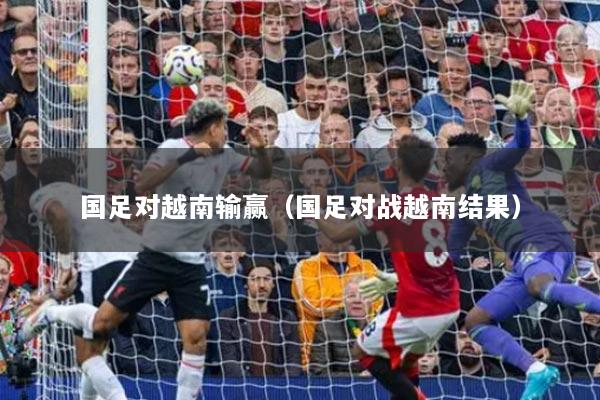 国足对越南输赢（国足对战越南结果）