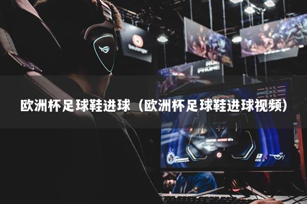 欧洲杯足球鞋进球（欧洲杯足球鞋进球视频）